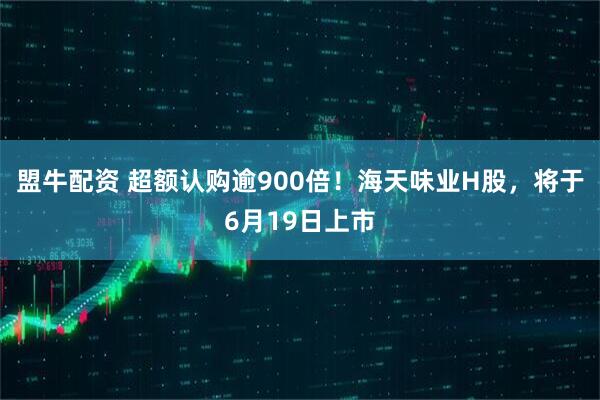 盟牛配资 超额认购逾900倍！海天味业H股，将于6月19日上市