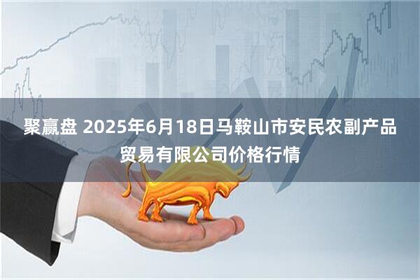 聚赢盘 2025年6月18日马鞍山市安民农副产品贸易有限公司价格行情