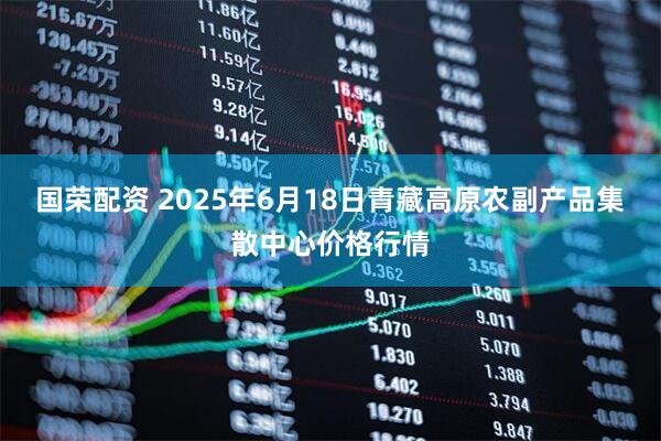 国荣配资 2025年6月18日青藏高原农副产品集散中心价格行情