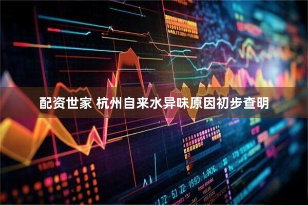 配资世家 杭州自来水异味原因初步查明