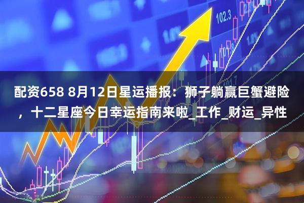 配资658 8月12日星运播报：狮子躺赢巨蟹避险，十二星座今日幸运指南来啦_工作_财运_异性