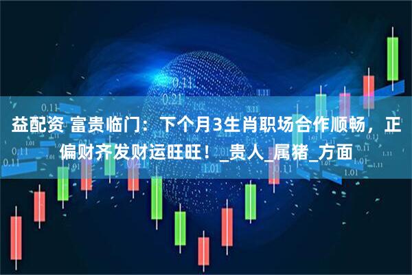 益配资 富贵临门：下个月3生肖职场合作顺畅，正偏财齐发财运旺旺！_贵人_属猪_方面