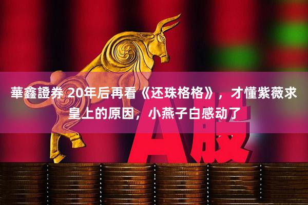 華鑫證券 20年后再看《还珠格格》，才懂紫薇求皇上的原因，小燕子白感动了