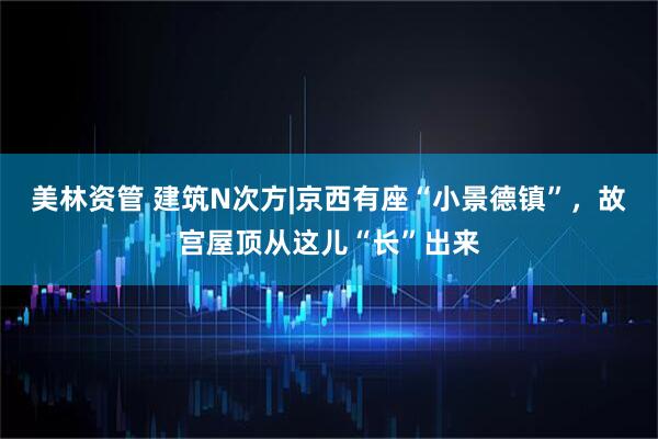 美林资管 建筑N次方|京西有座“小景德镇”，故宫屋顶从这儿“长”出来