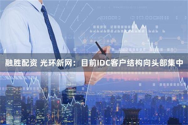 融胜配资 光环新网：目前IDC客户结构向头部集中
