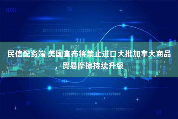 民信配资端 美国宣布将禁止进口大批加拿大商品，贸易摩擦持续升级